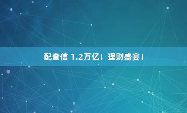 配查信 1.2万亿！理财盛宴！