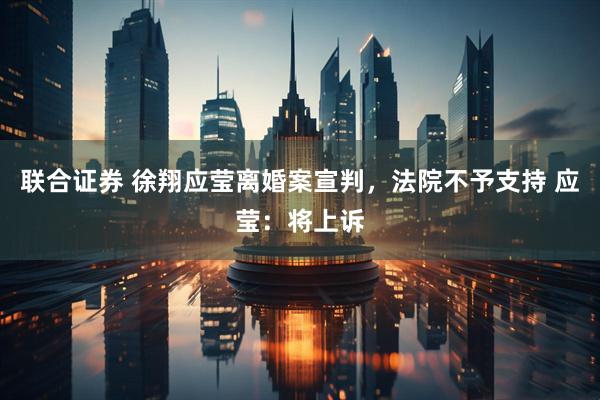 联合证券 徐翔应莹离婚案宣判，法院不予支持 应莹：将上诉