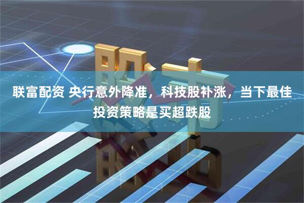 联富配资 央行意外降准，科技股补涨，当下最佳投资策略是买超跌股