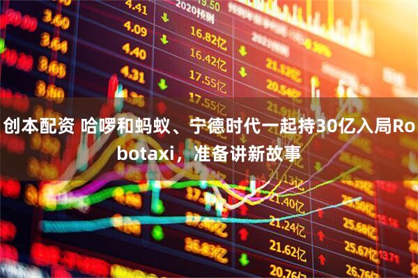 创本配资 哈啰和蚂蚁、宁德时代一起持30亿入局Robotaxi，准备讲新故事