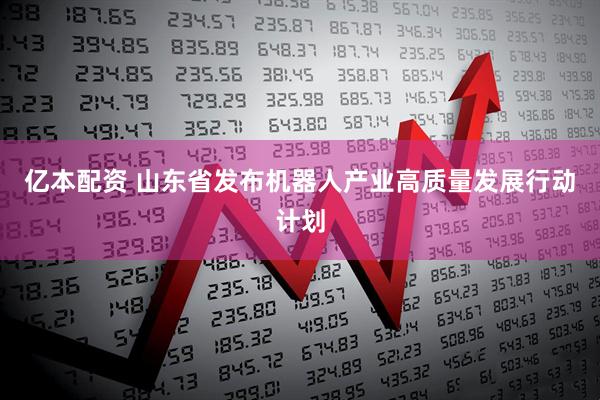 亿本配资 山东省发布机器人产业高质量发展行动计划