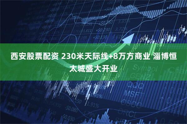 西安股票配资 230米天际线+8万方商业 淄博恒太城盛大开业