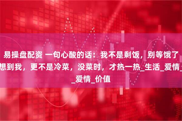 易操盘配资 一句心酸的话：我不是剩饭，别等饿了，才想到我，更不是冷菜，没菜时，才热一热_生活_爱情_价值