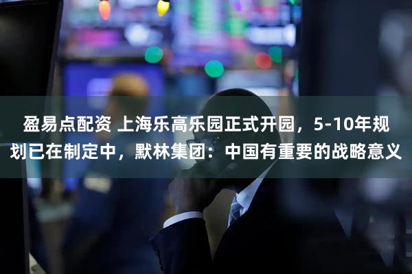 盈易点配资 上海乐高乐园正式开园，5-10年规划已在制定中，默林集团：中国有重要的战略意义