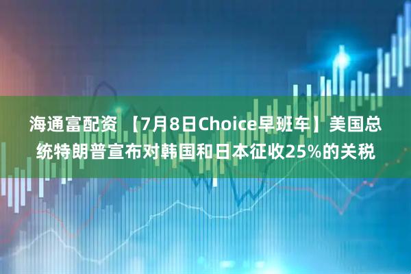 海通富配资 【7月8日Choice早班车】美国总统特朗普宣布对韩国和日本征收25%的关税