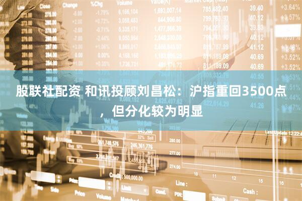 股联社配资 和讯投顾刘昌松：沪指重回3500点，但分化较为明显