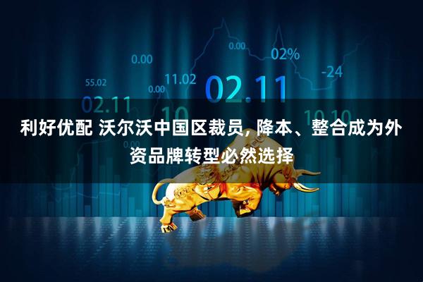利好优配 沃尔沃中国区裁员, 降本、整合成为外资品牌转型必然选择