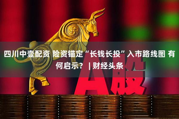 四川中壹配资 险资锚定“长钱长投”入市路线图 有何启示？ | 财经头条