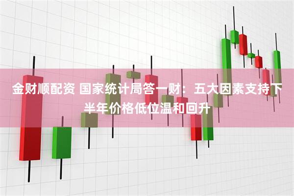 金财顺配资 国家统计局答一财：五大因素支持下半年价格低位温和回升