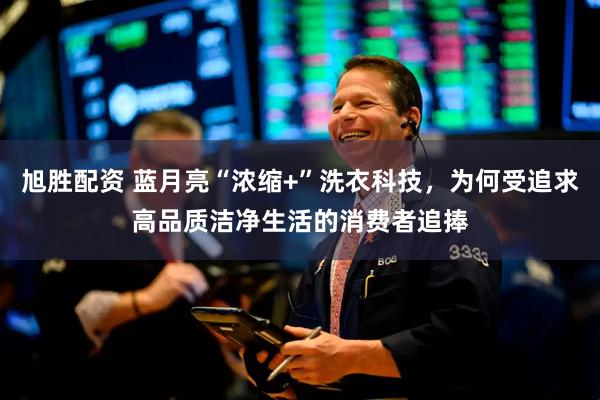 旭胜配资 蓝月亮“浓缩+”洗衣科技，为何受追求高品质洁净生活的消费者追捧