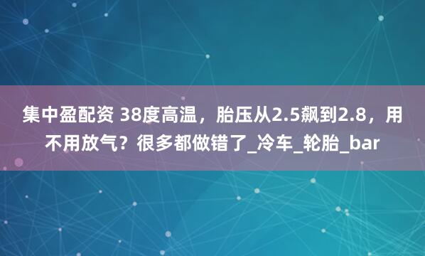 集中盈配资 38度高温，胎压从2.5飙到2.8，用不用放气？很多都做错了_冷车_轮胎_bar