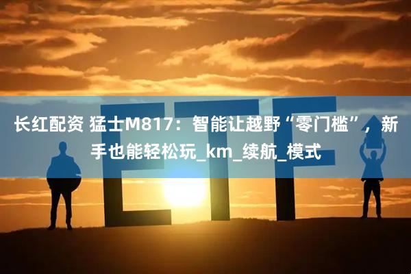 长红配资 猛士M817：智能让越野“零门槛”，新手也能轻松玩_km_续航_模式