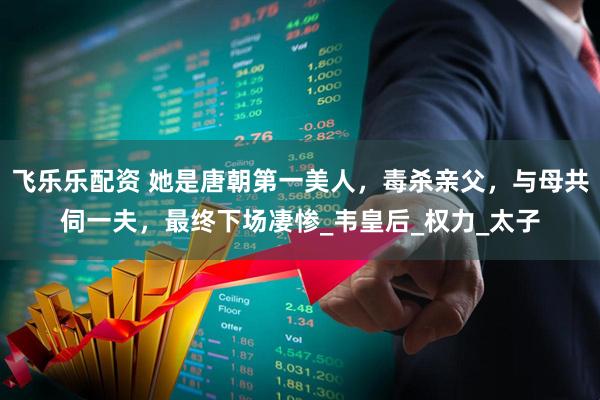 飞乐乐配资 她是唐朝第一美人，毒杀亲父，与母共伺一夫，最终下场凄惨_韦皇后_权力_太子