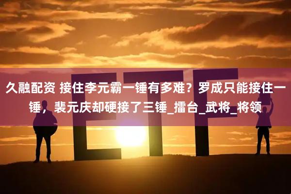 久融配资 接住李元霸一锤有多难？罗成只能接住一锤，裴元庆却硬接了三锤_擂台_武将_将领