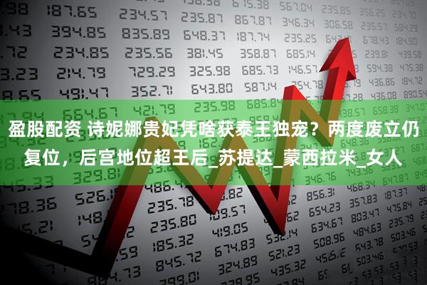 盈股配资 诗妮娜贵妃凭啥获泰王独宠？两度废立仍复位，后宫地位超王后_苏提达_蒙西拉米_女人