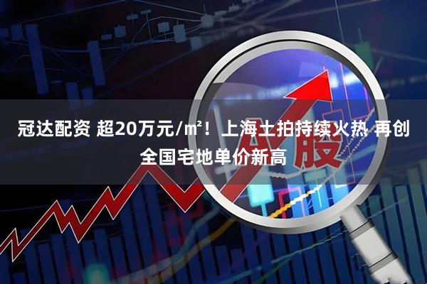 冠达配资 超20万元/㎡！上海土拍持续火热 再创全国宅地单价新高