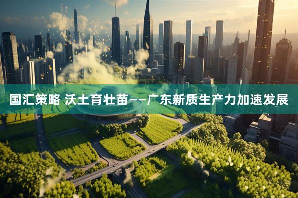 国汇策略 沃土育壮苗——广东新质生产力加速发展