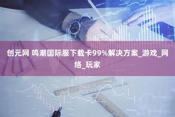 创元网 鸣潮国际服下载卡99%解决方案_游戏_网络_玩家