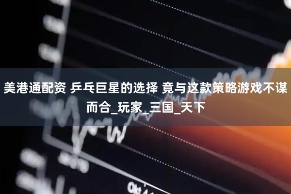 美港通配资 乒乓巨星的选择 竟与这款策略游戏不谋而合_玩家_三国_天下