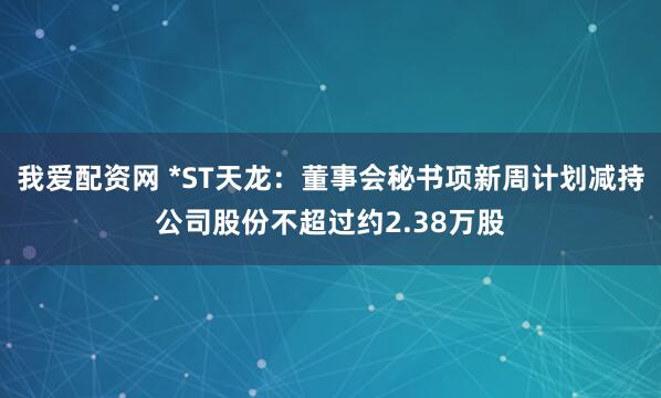 我爱配资网 *ST天龙：董事会秘书项新周计划减持公司股份不超过约2.38万股