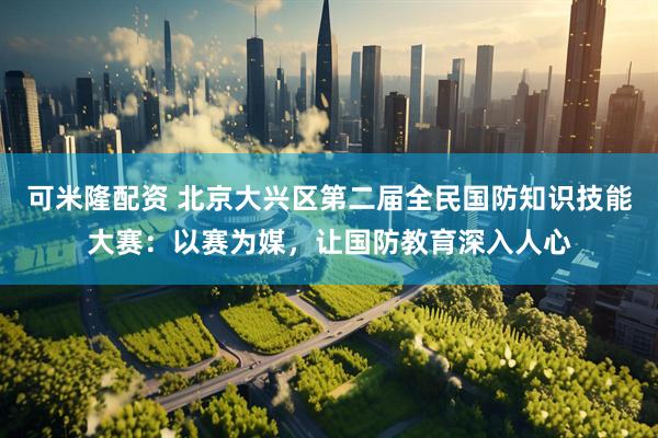 可米隆配资 北京大兴区第二届全民国防知识技能大赛：以赛为媒，让国防教育深入人心