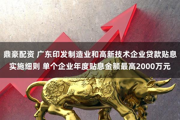鼎豪配资 广东印发制造业和高新技术企业贷款贴息实施细则 单个企业年度贴息金额最高2000万元