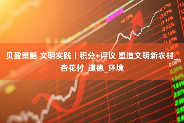 贝盈策略 文明实践丨积分+评议 塑造文明新农村_杏花村_道德_环境