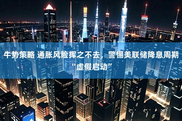 牛势策略 通胀风险挥之不去，警惕美联储降息周期“虚假启动”