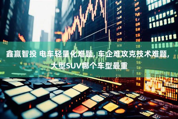 鑫赢智投 电车轻量化难题, 车企难攻克技术难题, 大型SUV哪个车型最重