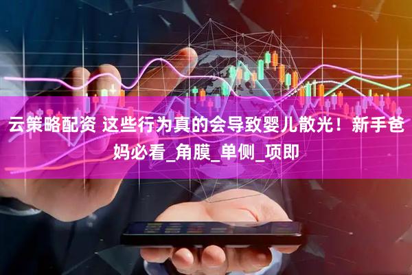 云策略配资 这些行为真的会导致婴儿散光！新手爸妈必看_角膜_单侧_项即