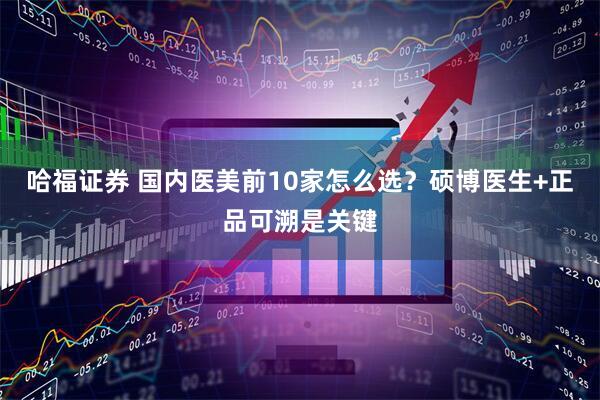 哈福证券 国内医美前10家怎么选？硕博医生+正品可溯是关键