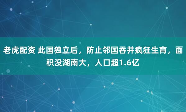 老虎配资 此国独立后，防止邻国吞并疯狂生育，面积没湖南大，人口超1.6亿
