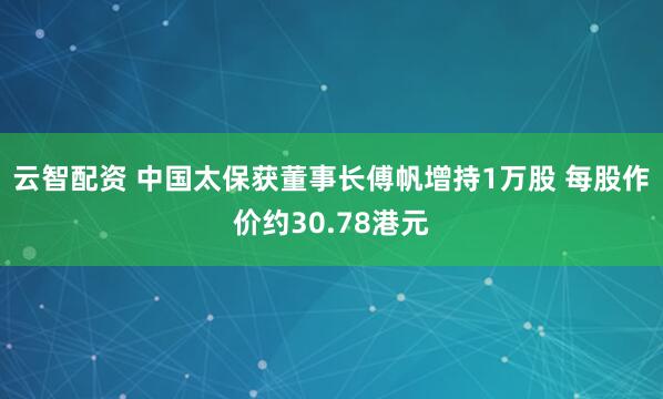 云智配资 中国太保获董事长傅帆增持1万股 每股作价约30.78港元