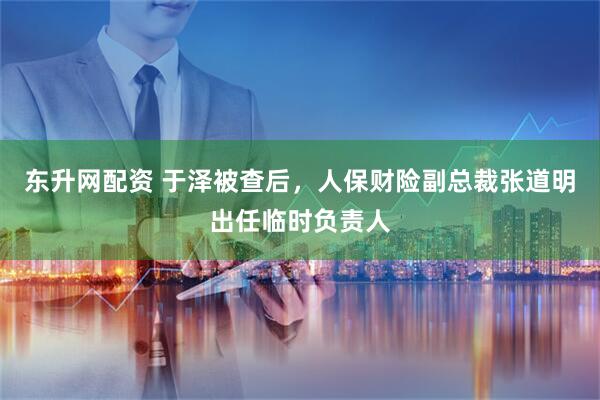 东升网配资 于泽被查后，人保财险副总裁张道明出任临时负责人