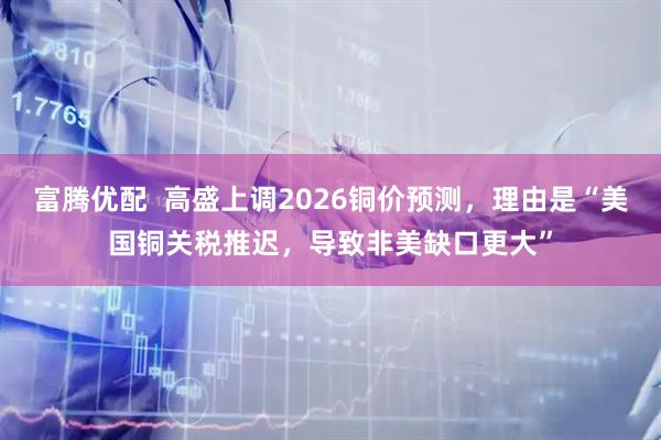 富腾优配  高盛上调2026铜价预测，理由是“美国铜关税推迟，导致非美缺口更大”