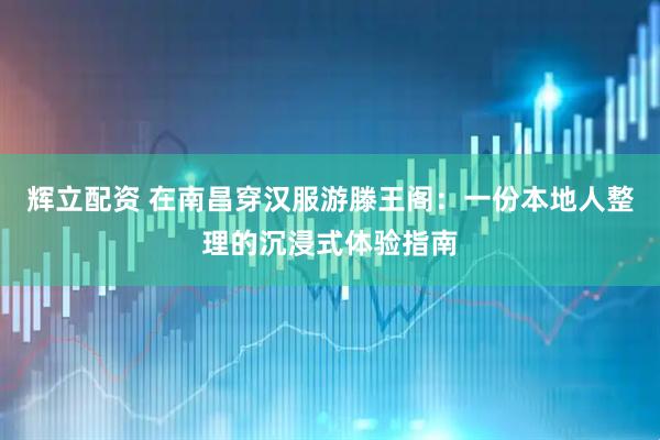 辉立配资 在南昌穿汉服游滕王阁：一份本地人整理的沉浸式体验指南